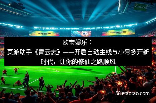 欧宝娱乐：页游助手《青云志》——开启自动主线与小号多开新时代，让你的修仙之路顺风顺水！